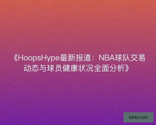 《HoopsHype最新报道：NBA球队交易动态与球员健康状况全面分析》