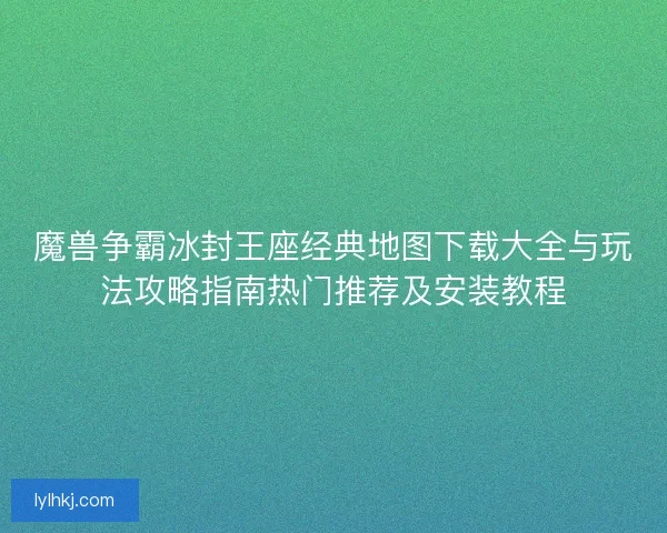 魔兽争霸冰封王座经典地图下载大全与玩法攻略指南热门推荐及安装教程