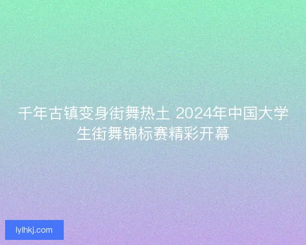 千年古镇变身街舞热土 2024年中国大学生街舞锦标赛精彩开幕