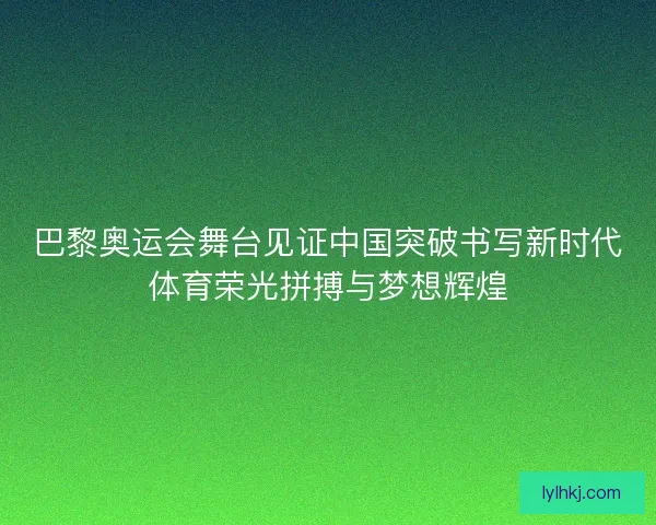 巴黎奥运会舞台见证中国突破书写新时代体育荣光拼搏与梦想辉煌