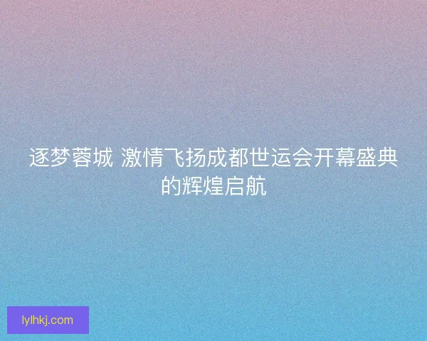 逐梦蓉城 激情飞扬成都世运会开幕盛典的辉煌启航