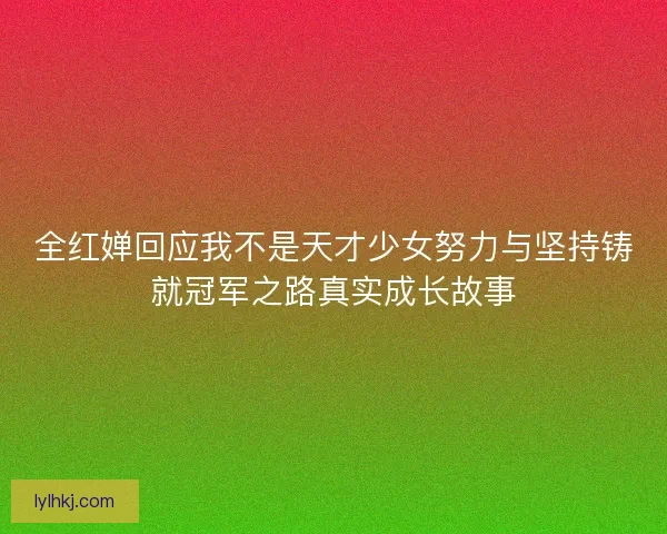全红婵回应我不是天才少女努力与坚持铸就冠军之路真实成长故事