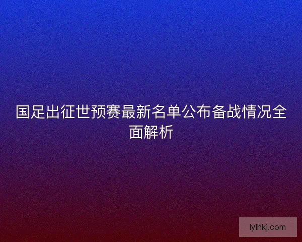 国足出征世预赛最新名单公布备战情况全面解析