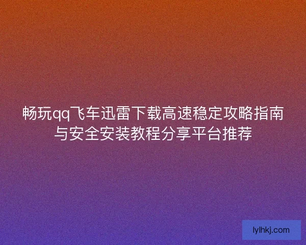 畅玩qq飞车迅雷下载高速稳定攻略指南与安全安装教程分享平台推荐